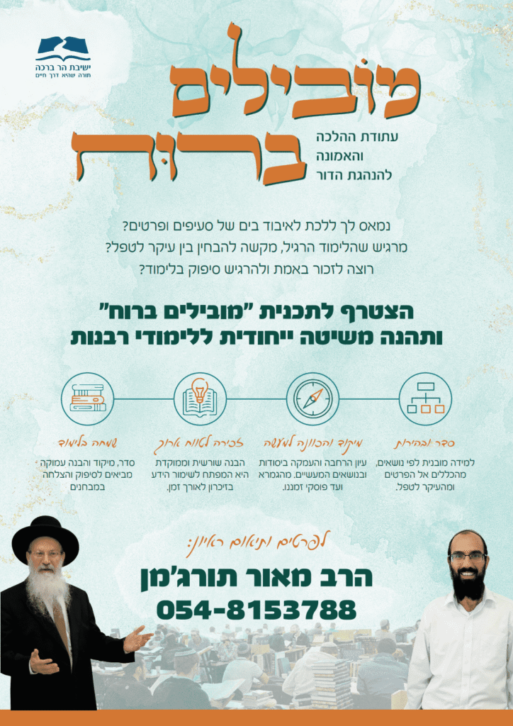 כותרת ולוגו: לוגו של ישיבת הר ברכה עם הכיתוב "תורה שהיא דרך חיים". הכותרת המרכזית של המודעה היא "מובילים ברוח", ותחתיה כותרת המשנה: "עתודת ההלכה והאמונה להנהגת הדור". פנייה ללומדים: המודעה פונה למי שמרגיש אבוד בים של פרטים, מתקשה להבחין בין עיקר לטפל או מעוניין בסיפוק ובזיכרון טוב יותר בלימוד. היא מזמינה את הקוראים להצטרף לתכנית "מובילים ברוח" המציעה שיטה ייחודית ללימודי רבנות. ארבעת עקרונות השיטה: סדר ובהירות: למידה מובנית לפי נושאים, מהכללים אל הפרטים ומהעיקר לטפל. מיקוד והכוונה למעשה: עיון, הרחבה והעמקה ביסודות ובנושאים המעשיים – מהגמרא ועד פוסקי זמננו. זכירה לטווח ארוך: הבנה שורשית וממוקדת המהווה מפתח לשימור הידע בזיכרון. שמחה בלימוד: יצירת סיפוק והצלחה במבחנים דרך סדר, מיקוד והבנה עמוקה. פרטי התקשרות: לפרטים נוספים ותיאום ראיון יש לפנות לרב מאור תורג'מן בטלפון: 054-8153788.